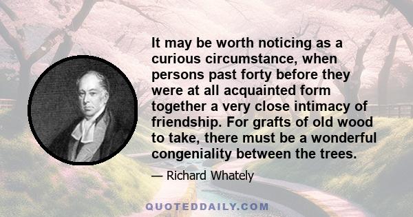 It may be worth noticing as a curious circumstance, when persons past forty before they were at all acquainted form together a very close intimacy of friendship. For grafts of old wood to take, there must be a wonderful 