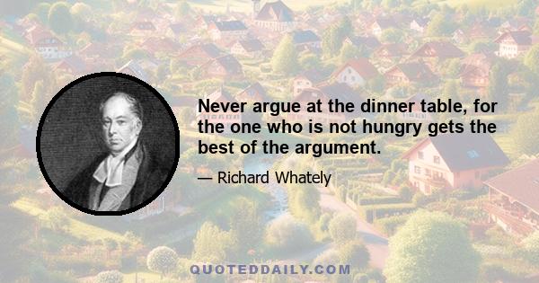 Never argue at the dinner table, for the one who is not hungry gets the best of the argument.