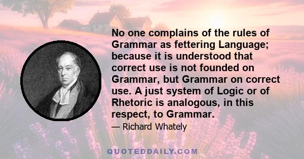 No one complains of the rules of Grammar as fettering Language; because it is understood that correct use is not founded on Grammar, but Grammar on correct use. A just system of Logic or of Rhetoric is analogous, in