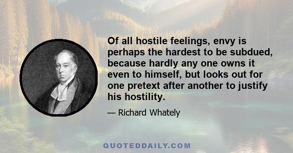 Of all hostile feelings, envy is perhaps the hardest to be subdued, because hardly any one owns it even to himself, but looks out for one pretext after another to justify his hostility.