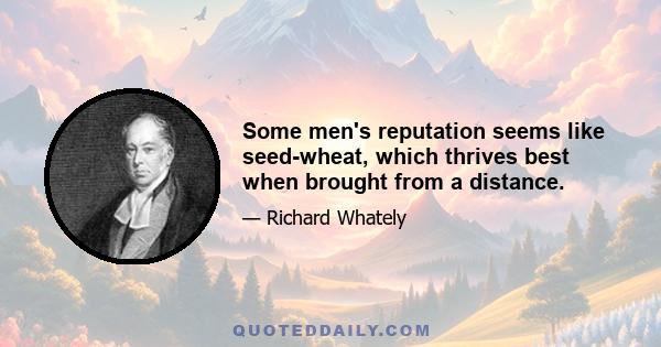 Some men's reputation seems like seed-wheat, which thrives best when brought from a distance.