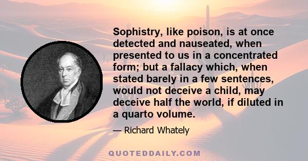 Sophistry, like poison, is at once detected and nauseated, when presented to us in a concentrated form; but a fallacy which, when stated barely in a few sentences, would not deceive a child, may deceive half the world,