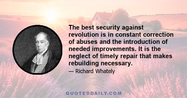 The best security against revolution is in constant correction of abuses and the introduction of needed improvements. It is the neglect of timely repair that makes rebuilding necessary.