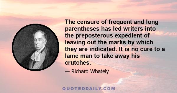 The censure of frequent and long parentheses has led writers into the preposterous expedient of leaving out the marks by which they are indicated. It is no cure to a lame man to take away his crutches.