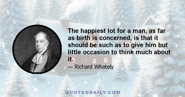 The happiest lot for a man, as far as birth is concerned, is that it should be such as to give him but little occasion to think much about it.