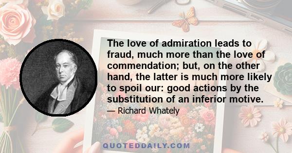 The love of admiration leads to fraud, much more than the love of commendation; but, on the other hand, the latter is much more likely to spoil our: good actions by the substitution of an inferior motive.