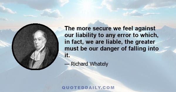 The more secure we feel against our liability to any error to which, in fact, we are liable, the greater must be our danger of falling into it.