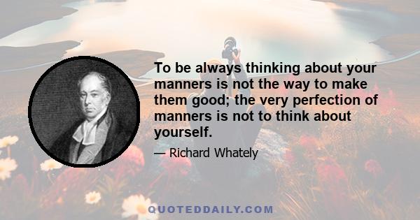 To be always thinking about your manners is not the way to make them good; the very perfection of manners is not to think about yourself.