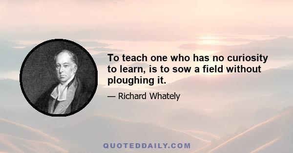 To teach one who has no curiosity to learn, is to sow a field without ploughing it.