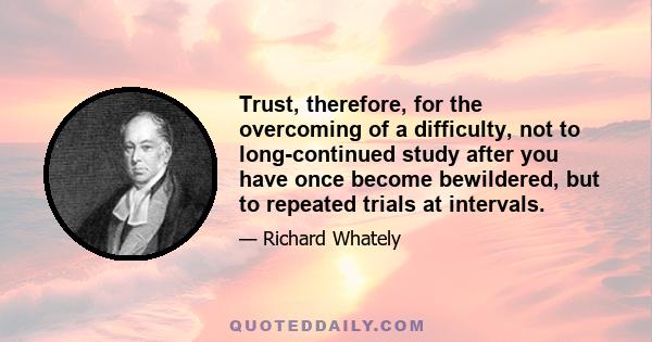 Trust, therefore, for the overcoming of a difficulty, not to long-continued study after you have once become bewildered, but to repeated trials at intervals.