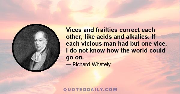 Vices and frailties correct each other, like acids and alkalies. If each vicious man had but one vice, I do not know how the world could go on.