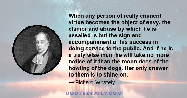 When any person of really eminent virtue becomes the object of envy, the clamor and abuse by which he is assailed is but the sign and accompaniment of his success in doing service to the public. And if he is a truly