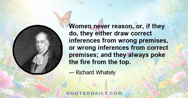 Women never reason, or, if they do, they either draw correct inferences from wrong premises, or wrong inferences from correct premises; and they always poke the fire from the top.