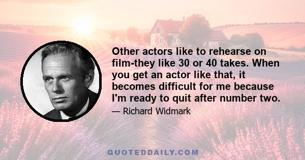 Other actors like to rehearse on film-they like 30 or 40 takes. When you get an actor like that, it becomes difficult for me because I'm ready to quit after number two.