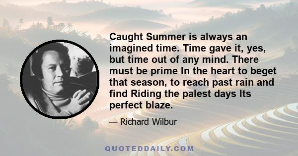 Caught Summer is always an imagined time. Time gave it, yes, but time out of any mind. There must be prime In the heart to beget that season, to reach past rain and find Riding the palest days Its perfect blaze.