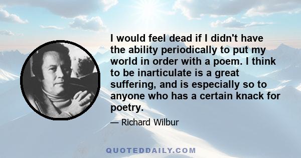 I would feel dead if I didn't have the ability periodically to put my world in order with a poem. I think to be inarticulate is a great suffering, and is especially so to anyone who has a certain knack for poetry.