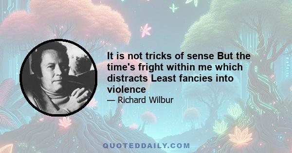 It is not tricks of sense But the time's fright within me which distracts Least fancies into violence