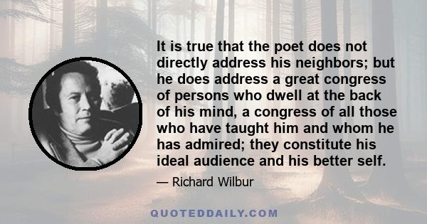 It is true that the poet does not directly address his neighbors; but he does address a great congress of persons who dwell at the back of his mind, a congress of all those who have taught him and whom he has admired;