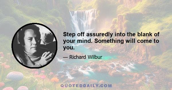 Step off assuredly into the blank of your mind. Something will come to you.