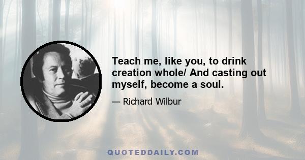 Teach me, like you, to drink creation whole/ And casting out myself, become a soul.