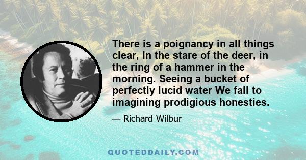 There is a poignancy in all things clear, In the stare of the deer, in the ring of a hammer in the morning. Seeing a bucket of perfectly lucid water We fall to imagining prodigious honesties.