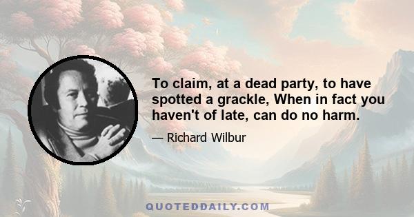 To claim, at a dead party, to have spotted a grackle, When in fact you haven't of late, can do no harm.