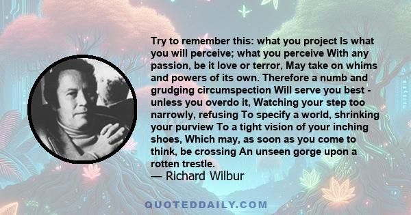 Try to remember this: what you project Is what you will perceive; what you perceive With any passion, be it love or terror, May take on whims and powers of its own. Therefore a numb and grudging circumspection Will