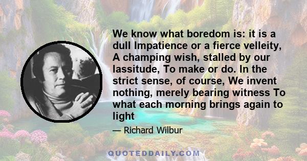 We know what boredom is: it is a dull Impatience or a fierce velleity, A champing wish, stalled by our lassitude, To make or do. In the strict sense, of course, We invent nothing, merely bearing witness To what each