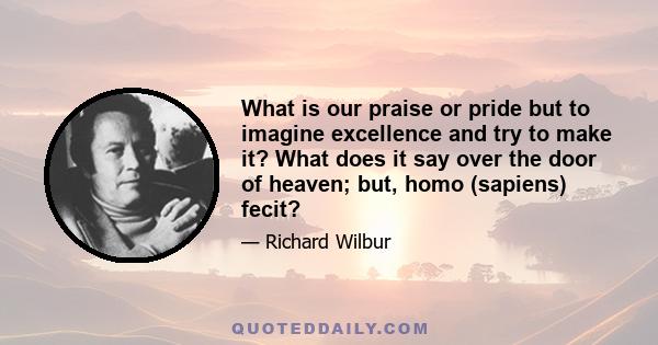 What is our praise or pride but to imagine excellence and try to make it? What does it say over the door of heaven; but, homo (sapiens) fecit?