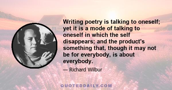 Writing poetry is talking to oneself; yet it is a mode of talking to oneself in which the self disappears; and the product's something that, though it may not be for everybody, is about everybody.