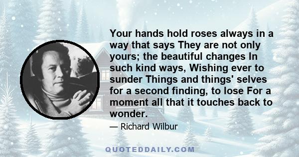 Your hands hold roses always in a way that says They are not only yours; the beautiful changes In such kind ways, Wishing ever to sunder Things and things' selves for a second finding, to lose For a moment all that it