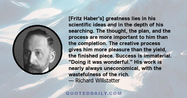 [Fritz Haber's] greatness lies in his scientific ideas and in the depth of his searching. The thought, the plan, and the process are more important to him than the completion. The creative process gives him more