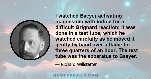 I watched Baeyer activating magnesium with iodine for a difficult Grignard reaction; it was done in a test tube, which he watched carefully as he moved it gently by hand over a flame for three quarters of an hour. The