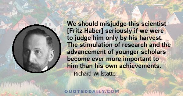 We should misjudge this scientist [Fritz Haber] seriously if we were to judge him only by his harvest. The stimulation of research and the advancement of younger scholars become ever more important to him than his own