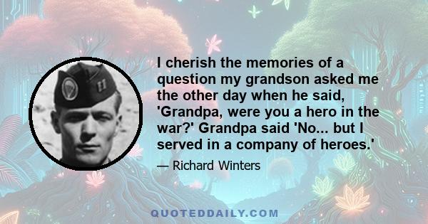 I cherish the memories of a question my grandson asked me the other day when he said, 'Grandpa, were you a hero in the war?' Grandpa said 'No... but I served in a company of heroes.'