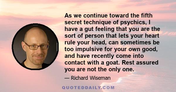 As we continue toward the fifth secret technique of psychics, I have a gut feeling that you are the sort of person that lets your heart rule your head, can sometimes be too impulsive for your own good, and have recently 