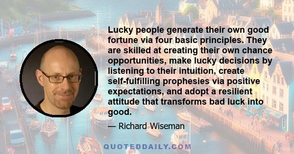 Lucky people generate their own good fortune via four basic principles. They are skilled at creating their own chance opportunities, make lucky decisions by listening to their intuition, create self-fulfilling