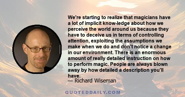 We're starting to realize that magicians have a lot of implicit know-ledge about how we perceive the world around us because they have to deceive us in terms of controlling attention, exploiting the assumptions we make