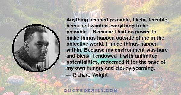 Anything seemed possible, likely, feasible, because I wanted everything to be possible... Because I had no power to make things happen outside of me in the objective world, I made things happen within. Because my