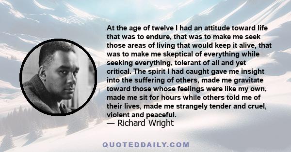 At the age of twelve I had an attitude toward life that was to endure, that was to make me seek those areas of living that would keep it alive, that was to make me skeptical of everything while seeking everything,