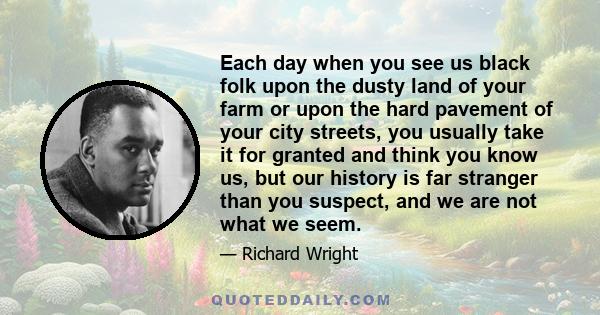 Each day when you see us black folk upon the dusty land of your farm or upon the hard pavement of your city streets, you usually take it for granted and think you know us, but our history is far stranger than you