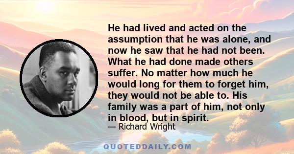 He had lived and acted on the assumption that he was alone, and now he saw that he had not been. What he had done made others suffer. No matter how much he would long for them to forget him, they would not be able to.