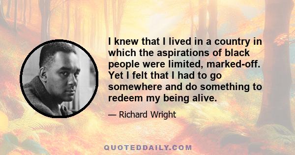 I knew that I lived in a country in which the aspirations of black people were limited, marked-off. Yet I felt that I had to go somewhere and do something to redeem my being alive.