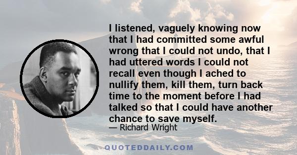 I listened, vaguely knowing now that I had committed some awful wrong that I could not undo, that I had uttered words I could not recall even though I ached to nullify them, kill them, turn back time to the moment