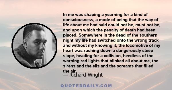 In me was shaping a yearning for a kind of consciousness, a mode of being that the way of life about me had said could not be, must not be, and upon which the penalty of death had been placed. Somewhere in the dead of