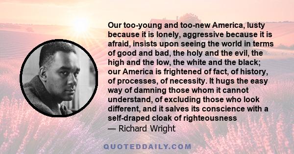 Our too-young and too-new America, lusty because it is lonely, aggressive because it is afraid, insists upon seeing the world in terms of good and bad, the holy and the evil, the high and the low, the white and the