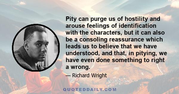 Pity can purge us of hostility and arouse feelings of identification with the characters, but it can also be a consoling reassurance which leads us to believe that we have understood, and that, in pitying, we have even