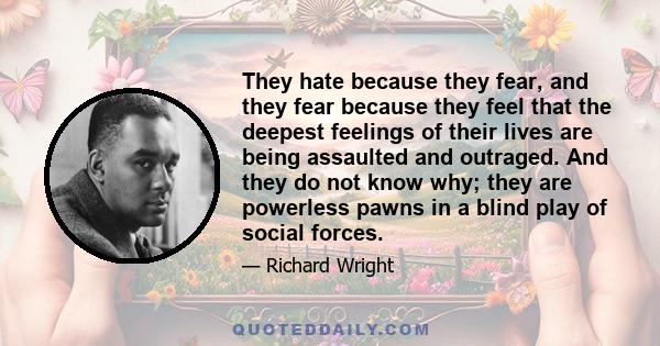 They hate because they fear, and they fear because they feel that the deepest feelings of their lives are being assaulted and outraged. And they do not know why; they are powerless pawns in a blind play of social forces.