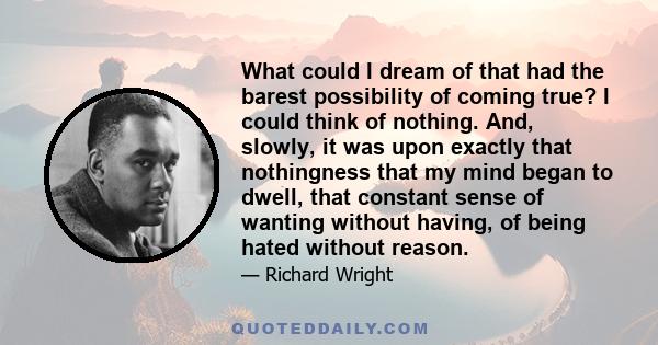 What could I dream of that had the barest possibility of coming true? I could think of nothing. And, slowly, it was upon exactly that nothingness that my mind began to dwell, that constant sense of wanting without