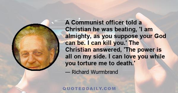 A Communist officer told a Christian he was beating, 'I am almighty, as you suppose your God can be. I can kill you.' The Christian answered, 'The power is all on my side. I can love you while you torture me to death.'